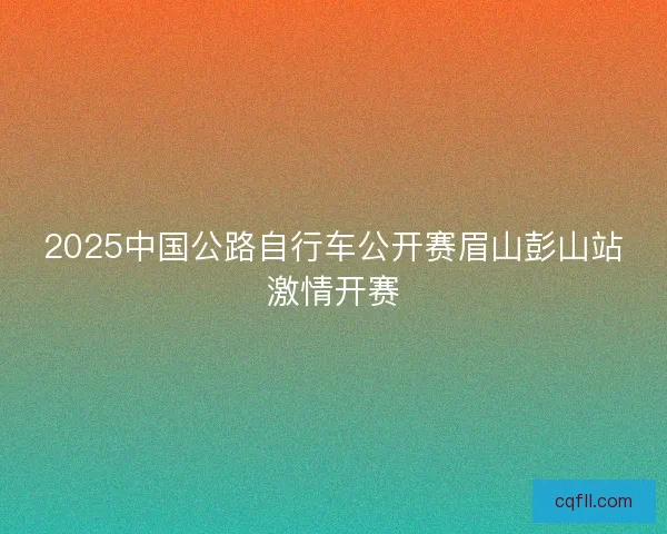 2025中国公路自行车公开赛眉山彭山站激情开赛