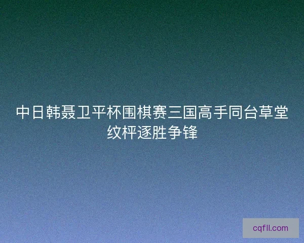 中日韩聂卫平杯围棋赛三国高手同台草堂纹枰逐胜争锋