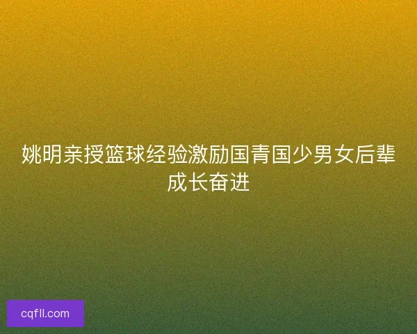 姚明亲授篮球经验激励国青国少男女后辈成长奋进