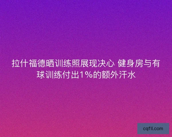 拉什福德晒训练照展现决心 健身房与有球训练付出1%的额外汗水