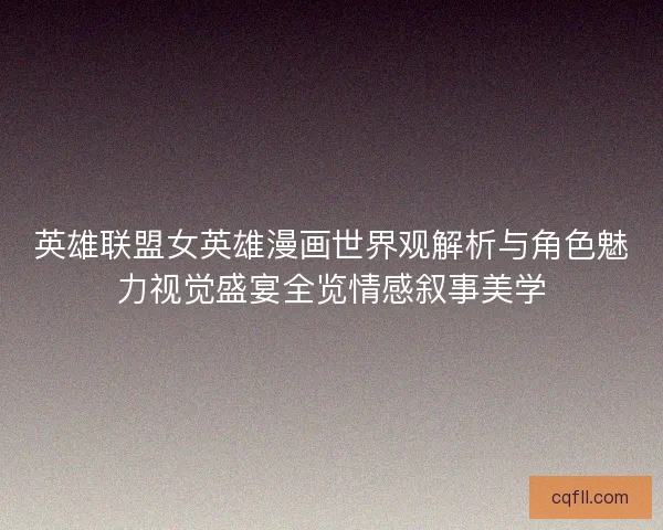 英雄联盟女英雄漫画世界观解析与角色魅力视觉盛宴全览情感叙事美学