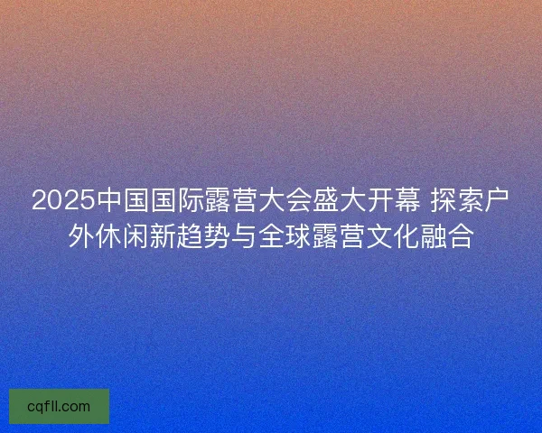 2025中国国际露营大会盛大开幕 探索户外休闲新趋势与全球露营文化融合