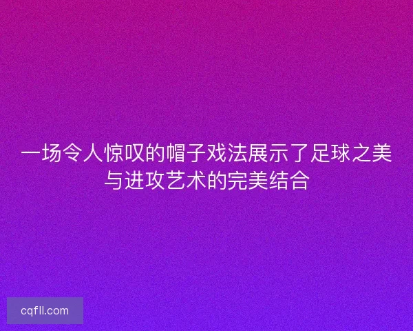 一场令人惊叹的帽子戏法展示了足球之美与进攻艺术的完美结合