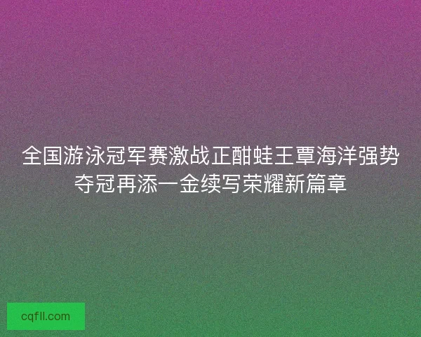 全国游泳冠军赛激战正酣蛙王覃海洋强势夺冠再添一金续写荣耀新篇章