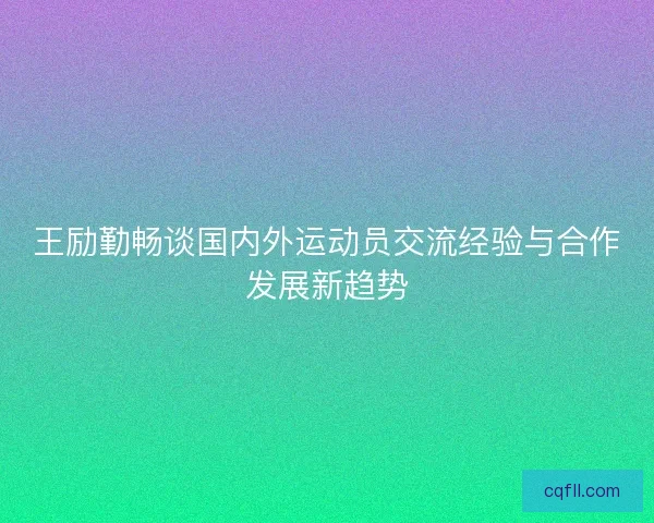 王励勤畅谈国内外运动员交流经验与合作发展新趋势