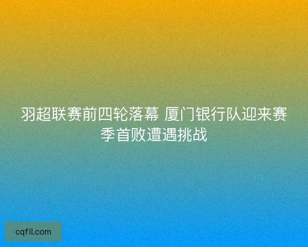 羽超联赛前四轮落幕 厦门银行队迎来赛季首败遭遇挑战