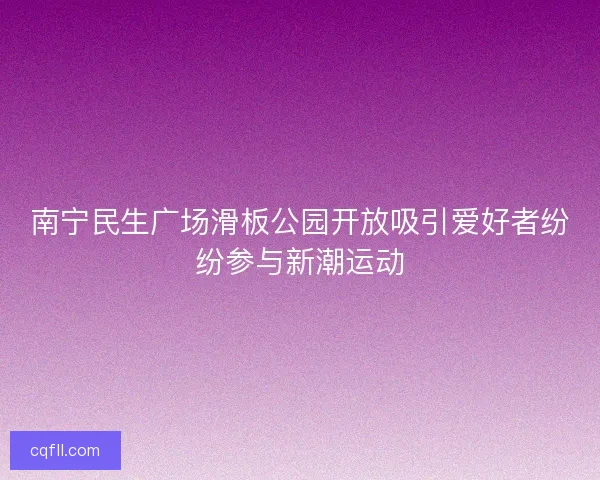 南宁民生广场滑板公园开放吸引爱好者纷纷参与新潮运动