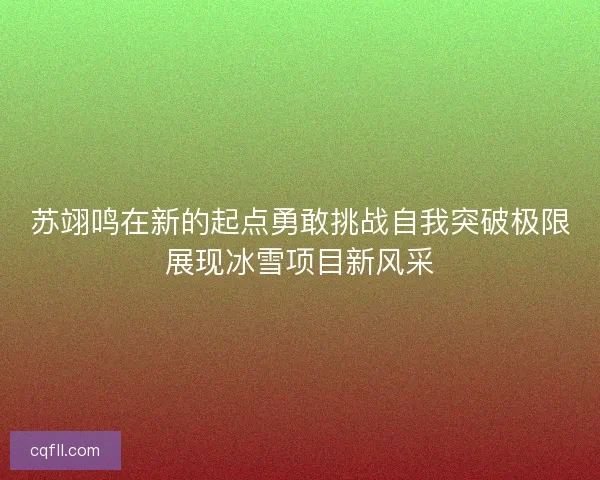 苏翊鸣在新的起点勇敢挑战自我突破极限展现冰雪项目新风采