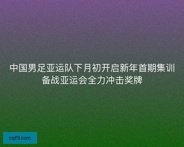 中国男足亚运队下月初开启新年首期集训备战亚运会全力冲击奖牌