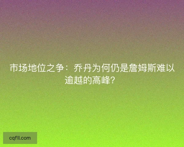 市场地位之争：乔丹为何仍是詹姆斯难以逾越的高峰？