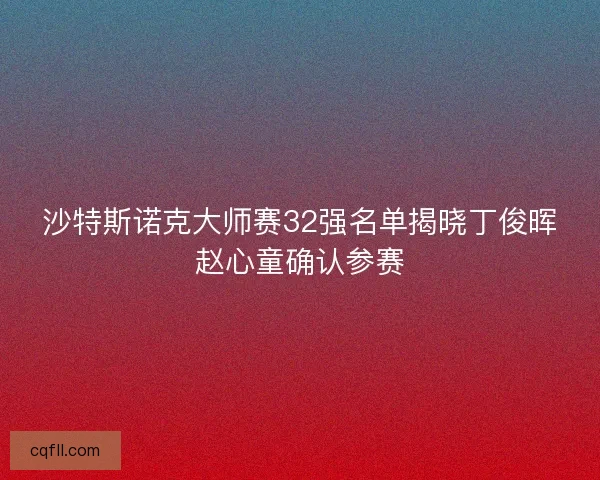 沙特斯诺克大师赛32强名单揭晓丁俊晖赵心童确认参赛