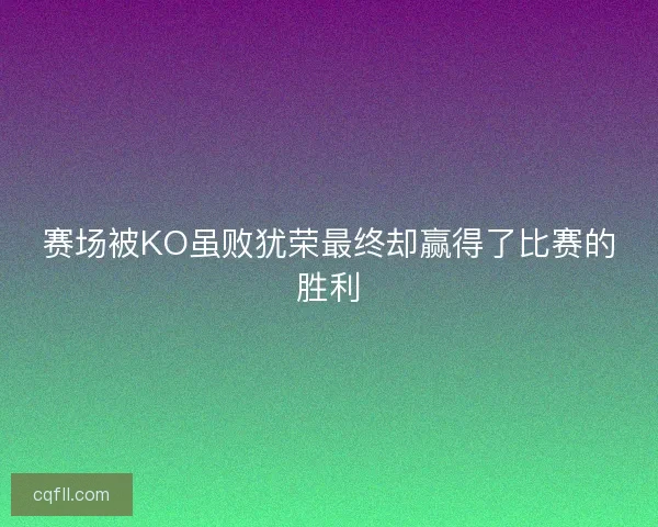 赛场被KO虽败犹荣最终却赢得了比赛的胜利