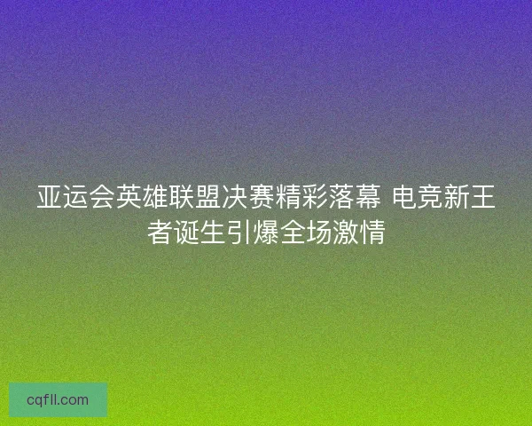 亚运会英雄联盟决赛精彩落幕 电竞新王者诞生引爆全场激情