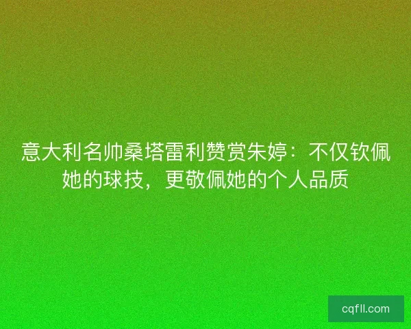 意大利名帅桑塔雷利赞赏朱婷：不仅钦佩她的球技，更敬佩她的个人品质