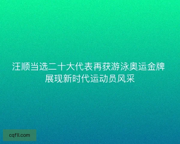汪顺当选二十大代表再获游泳奥运金牌 展现新时代运动员风采