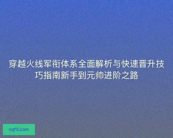 穿越火线军衔体系全面解析与快速晋升技巧指南新手到元帅进阶之路
