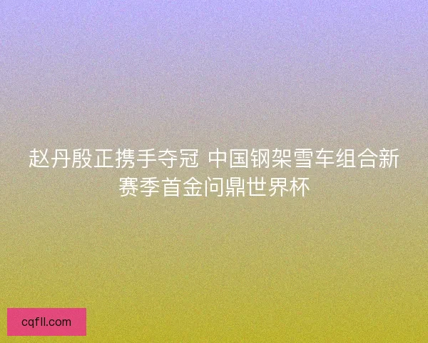 赵丹殷正携手夺冠 中国钢架雪车组合新赛季首金问鼎世界杯