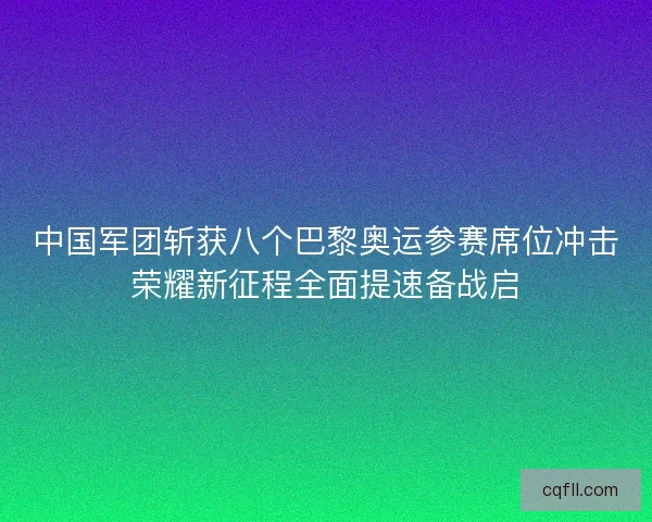 中国军团斩获八个巴黎奥运参赛席位冲击荣耀新征程全面提速备战启