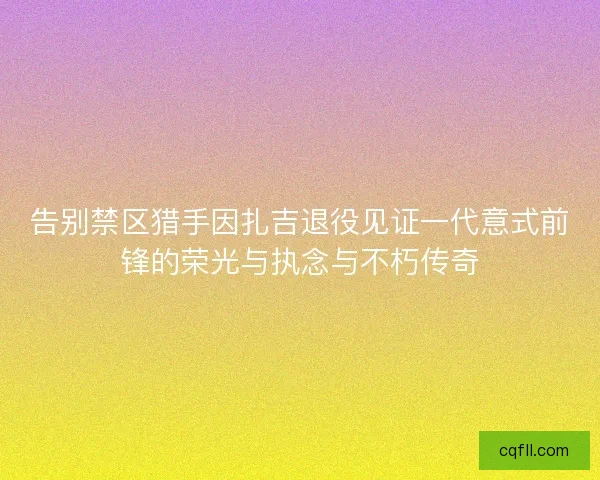 告别禁区猎手因扎吉退役见证一代意式前锋的荣光与执念与不朽传奇