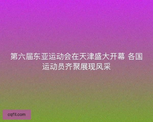 第六届东亚运动会在天津盛大开幕 各国运动员齐聚展现风采
