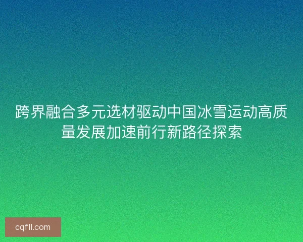 跨界融合多元选材驱动中国冰雪运动高质量发展加速前行新路径探索