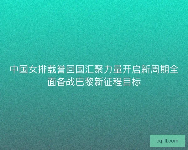中国女排载誉回国汇聚力量开启新周期全面备战巴黎新征程目标