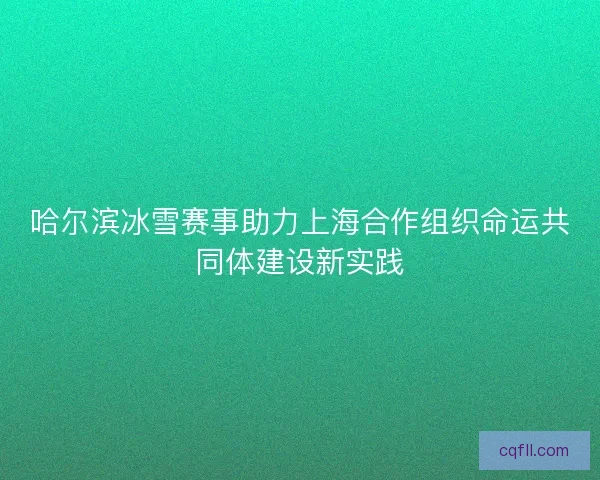 哈尔滨冰雪赛事助力上海合作组织命运共同体建设新实践