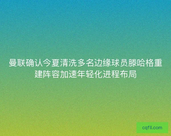 曼联确认今夏清洗多名边缘球员滕哈格重建阵容加速年轻化进程布局